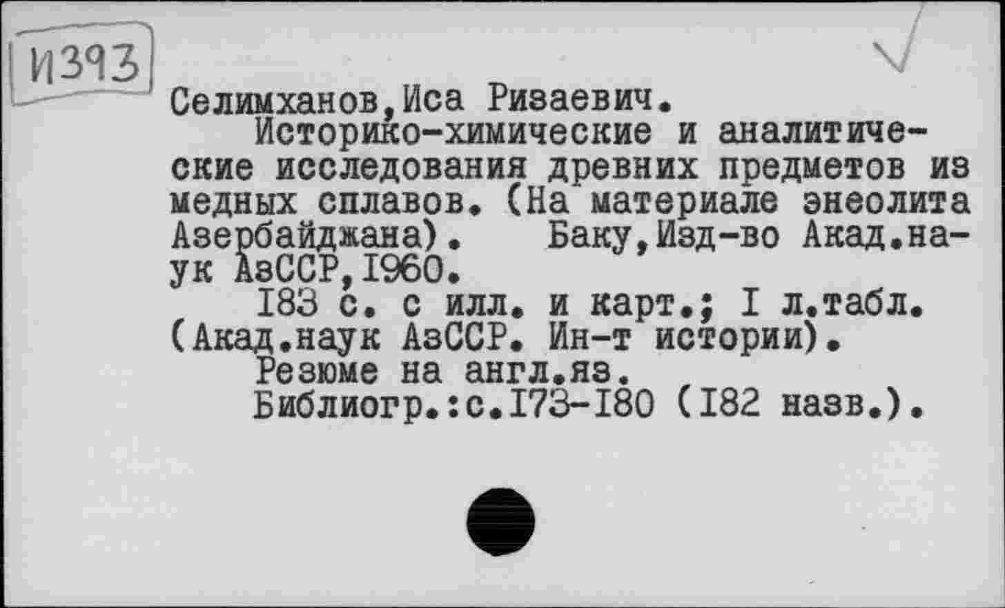 ﻿Селимханов,Иса Ризаевич.
Историко-химические и аналитические исследования древних предметов из медных сплавов. (На материале энеолита Азербайджана). Баку,Изд-во Акад.наук АзССР,I960.
183 с. с илл. и карт.; I л.табл. (Акад.наук АзССР. Ин-т истории).
Резюме на англ.яз.
Библиогр.: с.173-180 (182 назв.).